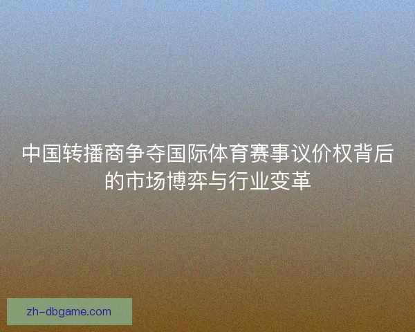 中国转播商争夺国际体育赛事议价权背后的市场博弈与行业变革