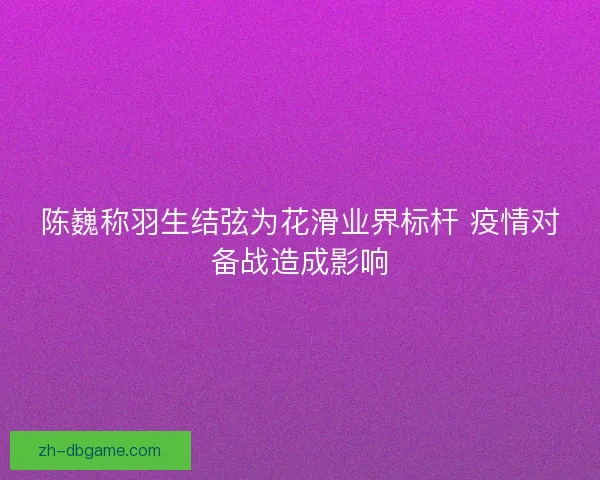 陈巍称羽生结弦为花滑业界标杆 疫情对备战造成影响 陈巍称羽生结弦为花滑业界标杆 疫情对备战造成影响