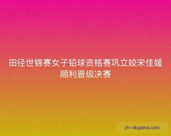 田径世锦赛女子铅球资格赛巩立姣宋佳媛顺利晋级决赛