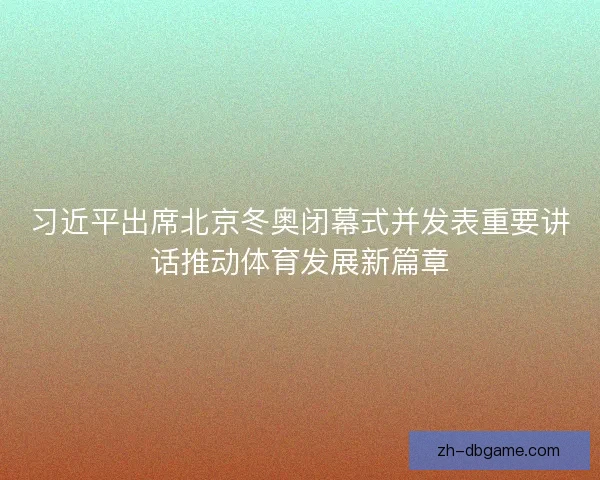 习近平出席北京冬奥闭幕式并发表重要讲话推动体育发展新篇章