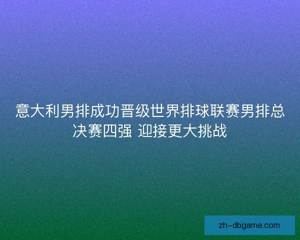 意大利男排成功晋级世界排球联赛男排总决赛四强 迎接更大挑战