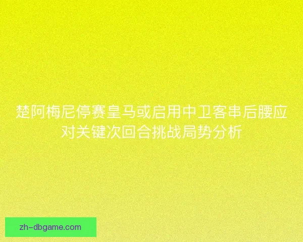 楚阿梅尼停赛皇马或启用中卫客串后腰应对关键次回合挑战局势分析 楚阿梅尼停赛皇马或启用中卫客串后腰应对关键次回合挑战局势分析