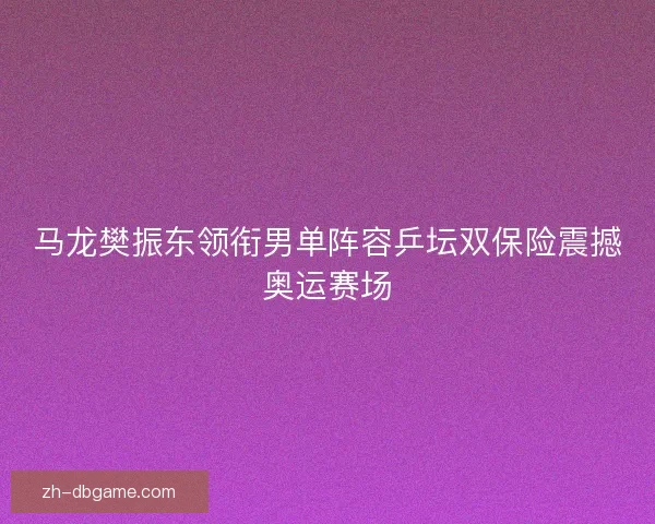 马龙樊振东领衔男单阵容乒坛双保险震撼奥运赛场
