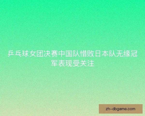 乒乓球女团决赛中国队惜败日本队无缘冠军表现受关注 乒乓球女团决赛中国队惜败日本队无缘冠军表现受关注