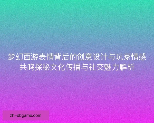 梦幻西游表情背后的创意设计与玩家情感共鸣探秘文化传播与社交魅力解析