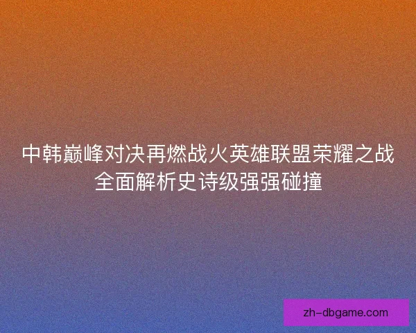 中韩巅峰对决再燃战火英雄联盟荣耀之战全面解析史诗级强强碰撞 中韩巅峰对决再燃战火英雄联盟荣耀之战全面解析史诗级强强碰撞