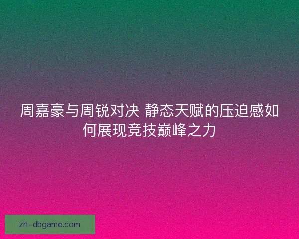 周嘉豪与周锐对决 静态天赋的压迫感如何展现竞技巅峰之力