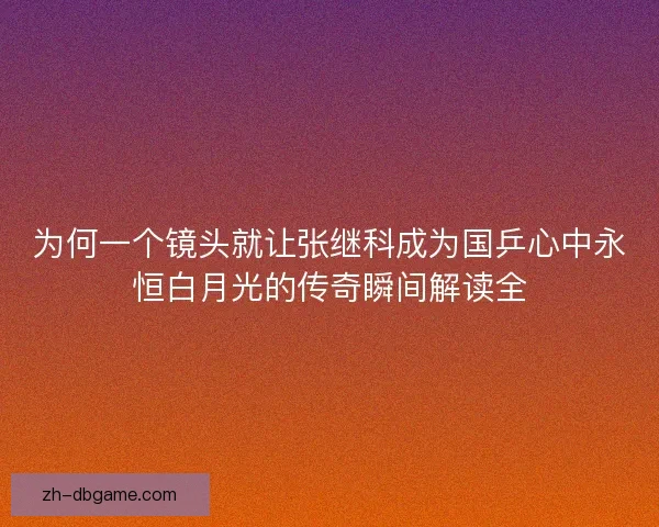 为何一个镜头就让张继科成为国乒心中永恒白月光的传奇瞬间解读全