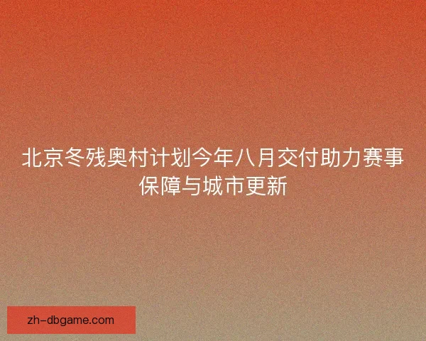 北京冬残奥村计划今年八月交付助力赛事保障与城市更新 北京冬残奥村计划今年八月交付助力赛事保障与城市更新