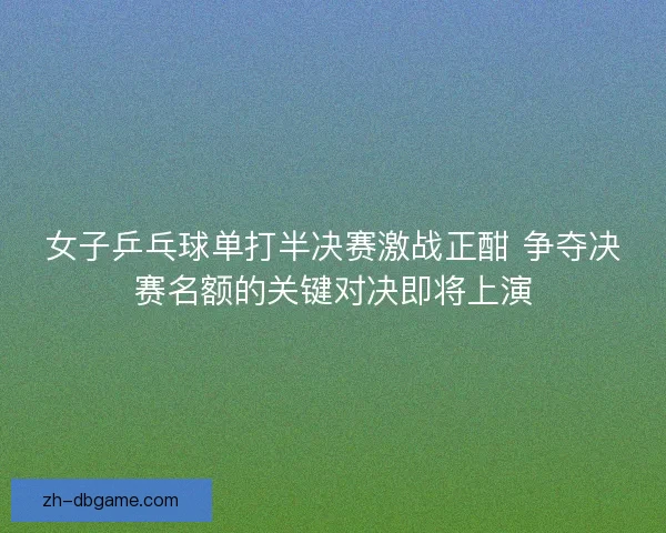女子乒乓球单打半决赛激战正酣 争夺决赛名额的关键对决即将上演